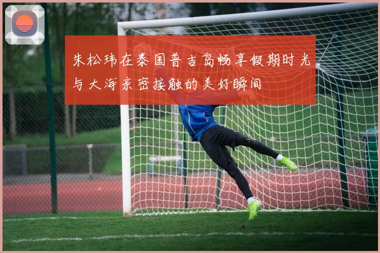 朱松玮在泰国普吉岛畅享假期时光与大海亲密接触的美好瞬间