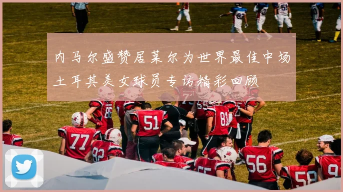 内马尔盛赞居莱尔为世界最佳中场土耳其美女球员专访精彩回顾