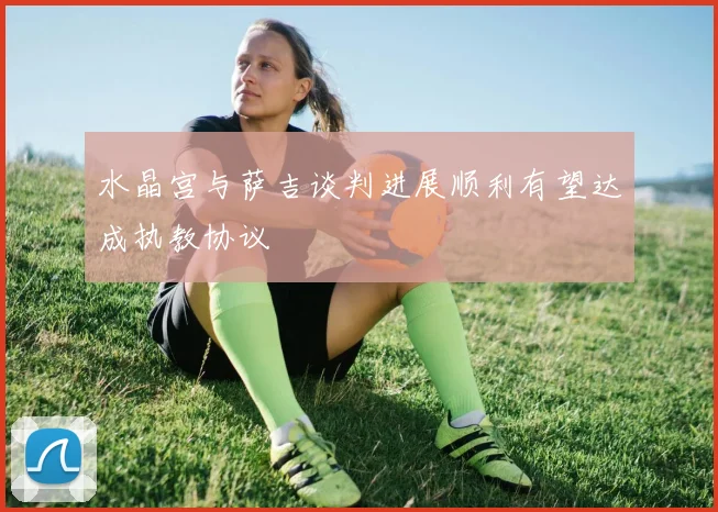 水晶宫与萨吉谈判进展顺利有望达成执教协议