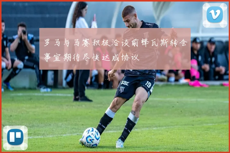 罗马与马赛积极洽谈前锋瓦斯转会事宜期待尽快达成协议